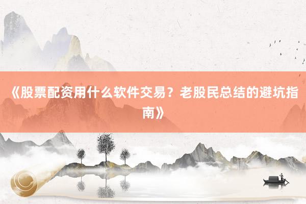 《股票配资用什么软件交易？老股民总结的避坑指南》
