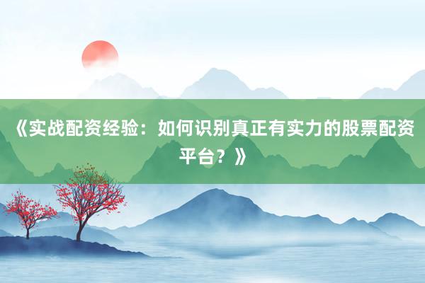 《实战配资经验：如何识别真正有实力的股票配资平台？》