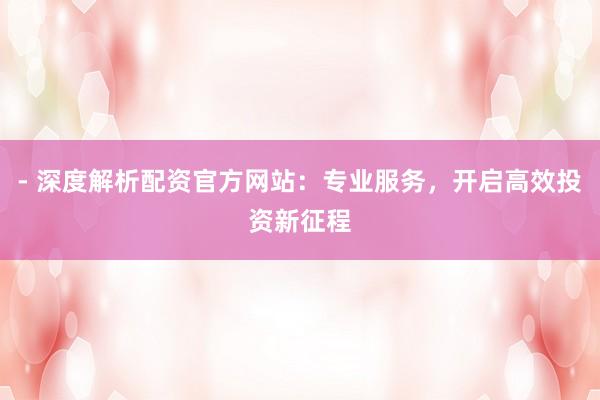 - 深度解析配资官方网站：专业服务，开启高效投资新征程