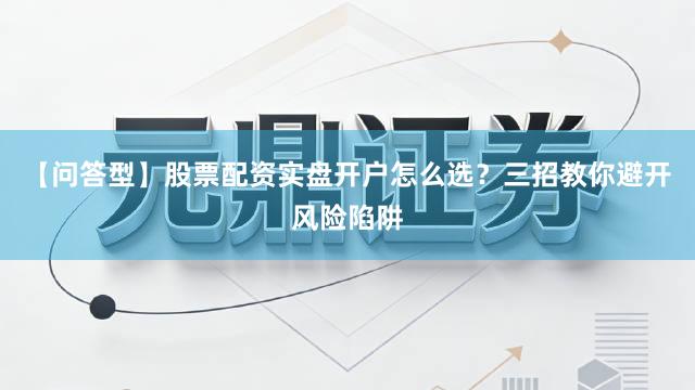 【问答型】股票配资实盘开户怎么选？三招教你避开风险陷阱