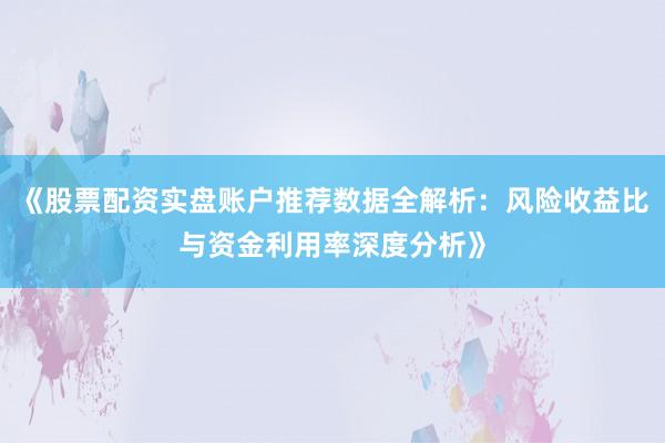 《股票配资实盘账户推荐数据全解析：风险收益比与资金利用率深度分析》