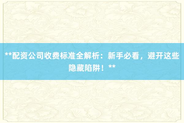 **配资公司收费标准全解析：新手必看，避开这些隐藏陷阱！**