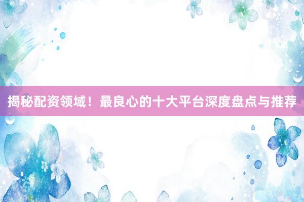 揭秘配资领域！最良心的十大平台深度盘点与推荐