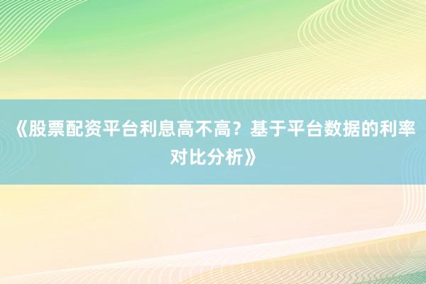 《股票配资平台利息高不高？基于平台数据的利率对比分析》