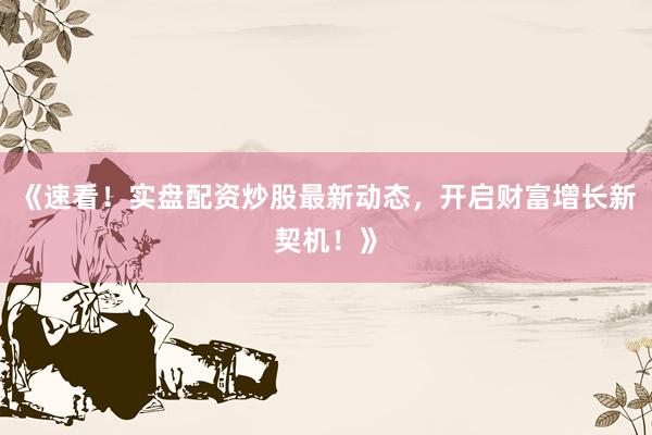 《速看！实盘配资炒股最新动态，开启财富增长新契机！》