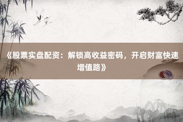 《股票实盘配资：解锁高收益密码，开启财富快速增值路》