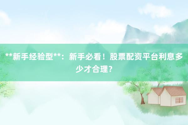 **新手经验型**：新手必看！股票配资平台利息多少才合理？