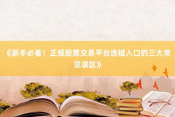 《新手必看！正规股票交易平台选错入口的三大常见误区》