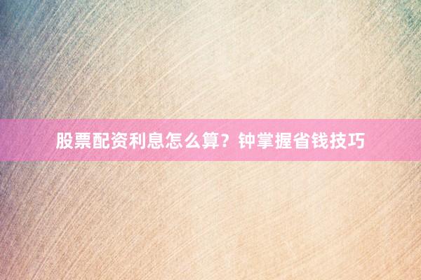 股票配资利息怎么算？钟掌握省钱技巧