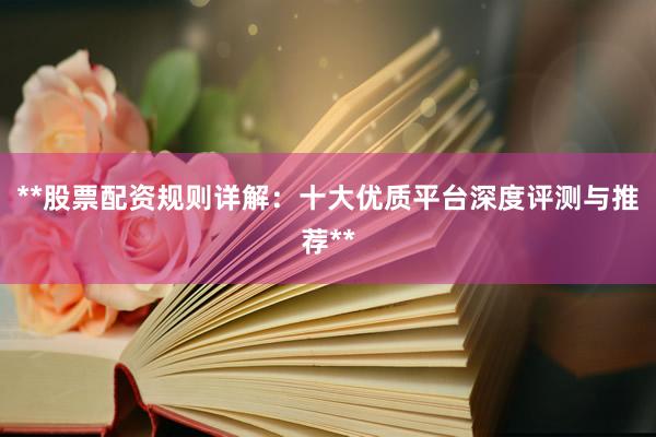 **股票配资规则详解：十大优质平台深度评测与推荐**