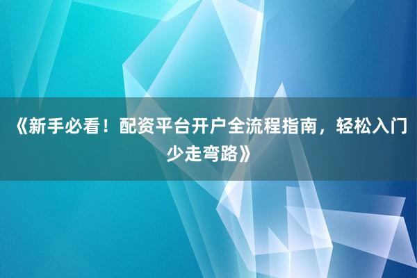 《新手必看！配资平台开户全流程指南，轻松入门少走弯路》