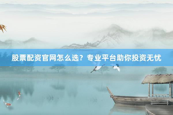股票配资官网怎么选？专业平台助你投资无忧