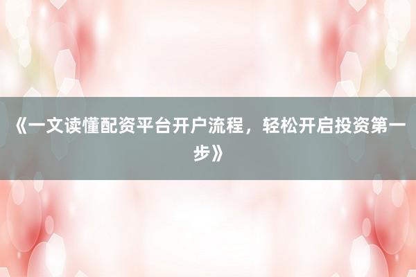 《一文读懂配资平台开户流程，轻松开启投资第一步》