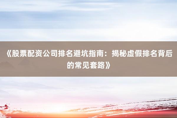《股票配资公司排名避坑指南：揭秘虚假排名背后的常见套路》