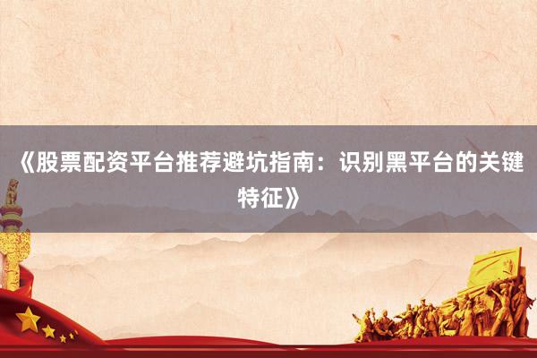 《股票配资平台推荐避坑指南：识别黑平台的关键特征》