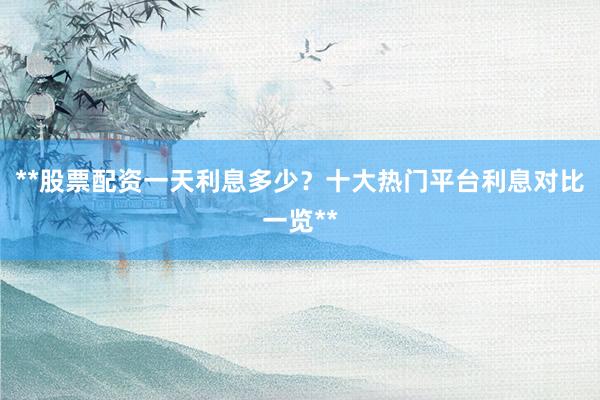 **股票配资一天利息多少？十大热门平台利息对比一览**
