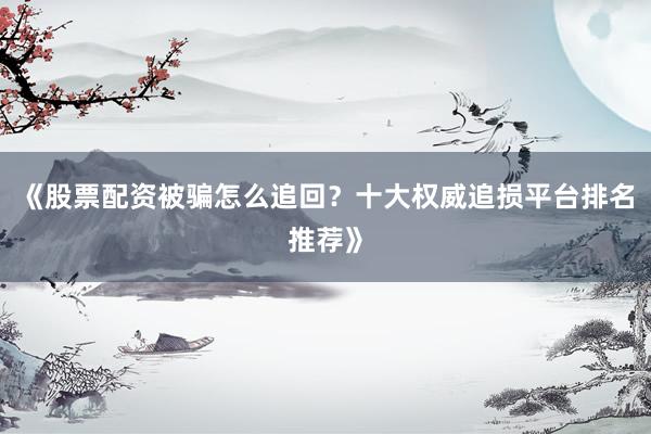 《股票配资被骗怎么追回？十大权威追损平台排名推荐》