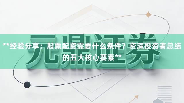 **经验分享：股票配资需要什么条件？资深投资者总结的五大核心要素**