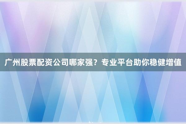 广州股票配资公司哪家强？专业平台助你稳健增值