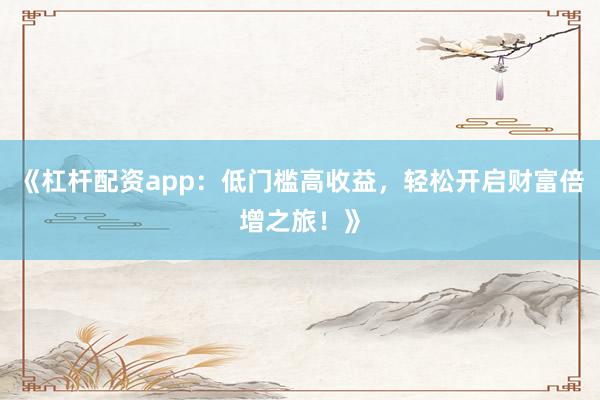 《杠杆配资app：低门槛高收益，轻松开启财富倍增之旅！》