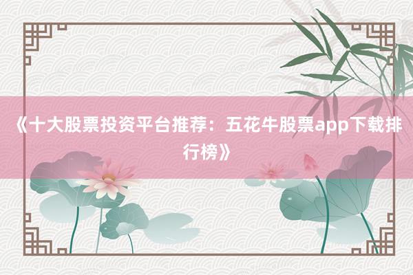《十大股票投资平台推荐：五花牛股票app下载排行榜》