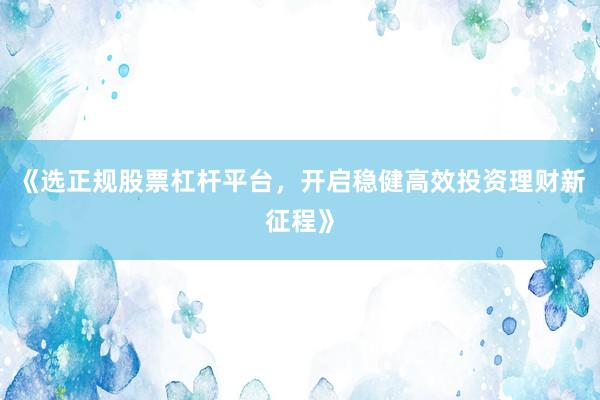 《选正规股票杠杆平台，开启稳健高效投资理财新征程》
