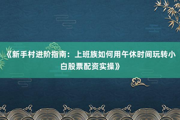 《新手村进阶指南：上班族如何用午休时间玩转小白股票配资实操》