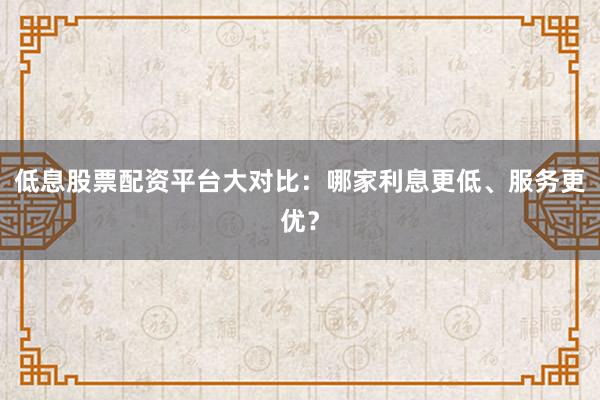低息股票配资平台大对比：哪家利息更低、服务更优？