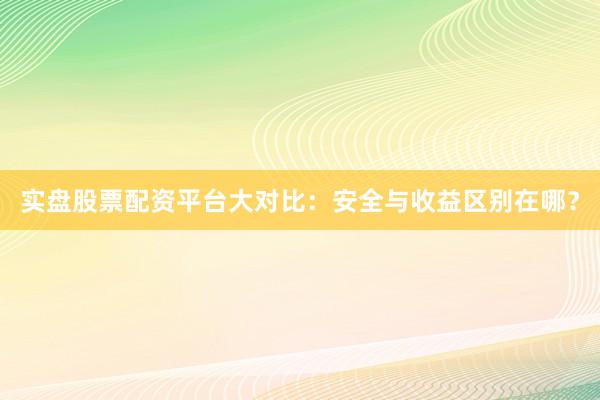 实盘股票配资平台大对比：安全与收益区别在哪？