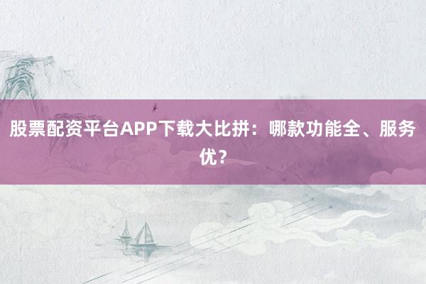 股票配资平台APP下载大比拼：哪款功能全、服务优？