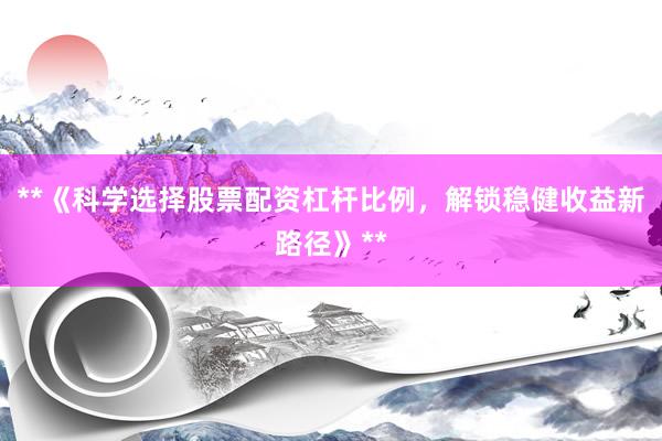 **《科学选择股票配资杠杆比例，解锁稳健收益新路径》**