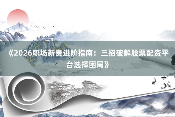 《2026职场新贵进阶指南：三招破解股票配资平台选择困局》