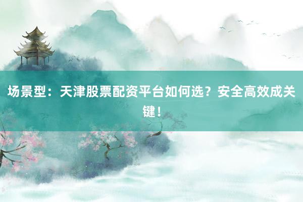 场景型：天津股票配资平台如何选？安全高效成关键！