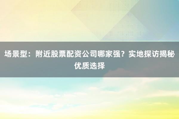 场景型：附近股票配资公司哪家强？实地探访揭秘优质选择