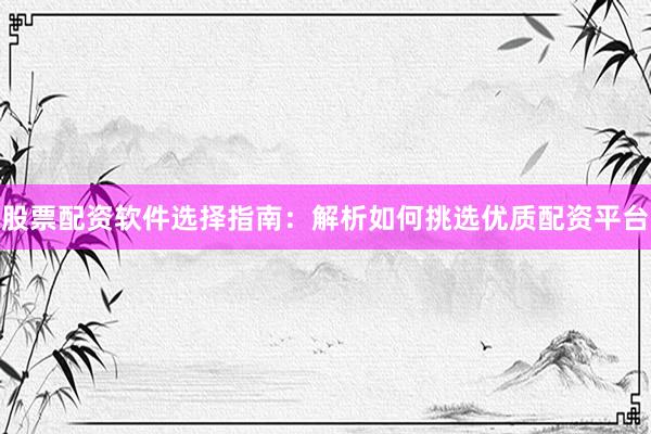 股票配资软件选择指南：解析如何挑选优质配资平台