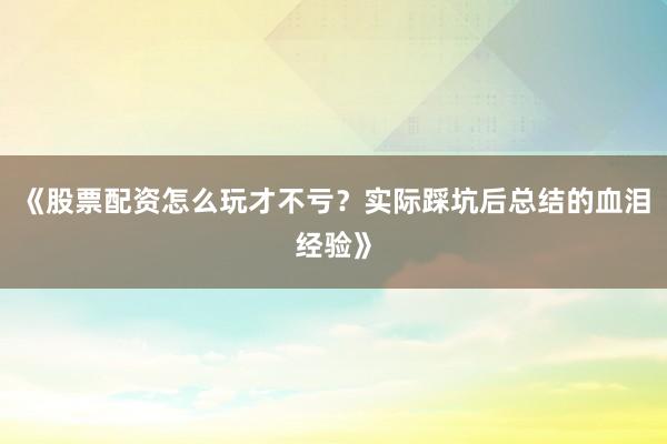 《股票配资怎么玩才不亏？实际踩坑后总结的血泪经验》