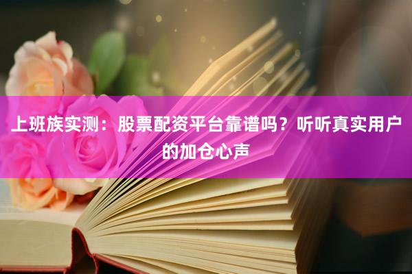 上班族实测：股票配资平台靠谱吗？听听真实用户的加仓心声