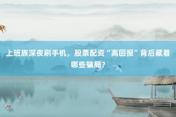 上班族深夜刷手机，股票配资“高回报”背后藏着哪些骗局？