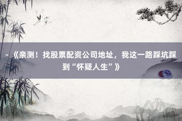 - 《亲测！找股票配资公司地址，我这一路踩坑踩到“怀疑人生”》