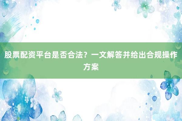 股票配资平台是否合法？一文解答并给出合规操作方案