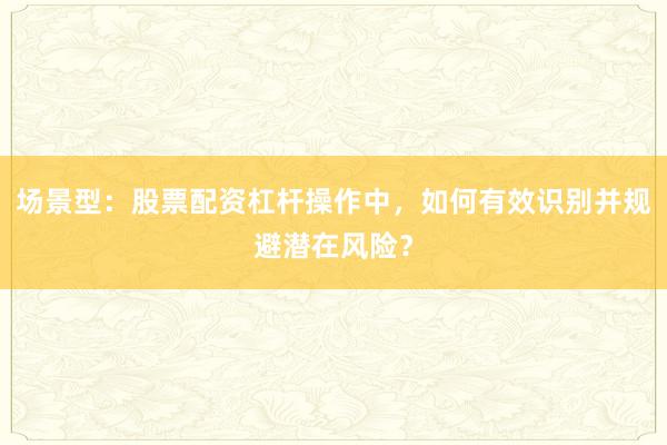 场景型：股票配资杠杆操作中，如何有效识别并规避潜在风险？