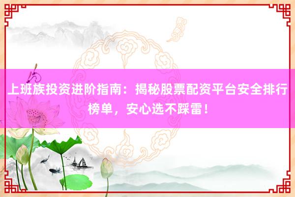 上班族投资进阶指南：揭秘股票配资平台安全排行榜单，安心选不踩雷！