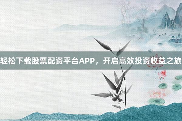 轻松下载股票配资平台APP，开启高效投资收益之旅