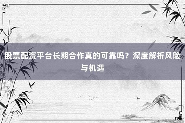 股票配资平台长期合作真的可靠吗？深度解析风险与机遇