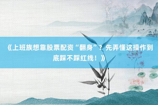 《上班族想靠股票配资“翻身”？先弄懂这操作到底踩不踩红线！》