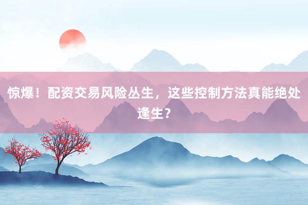 惊爆！配资交易风险丛生，这些控制方法真能绝处逢生？