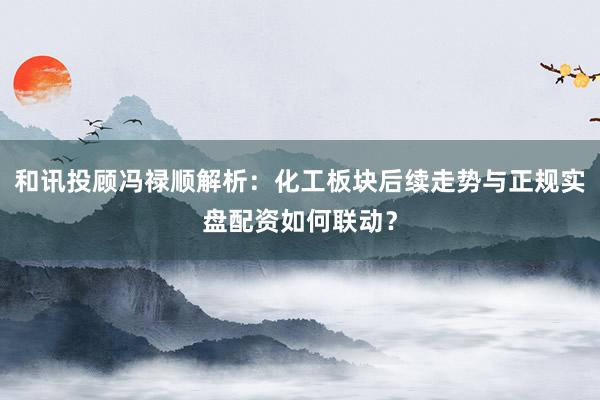 和讯投顾冯禄顺解析：化工板块后续走势与正规实盘配资如何联动？