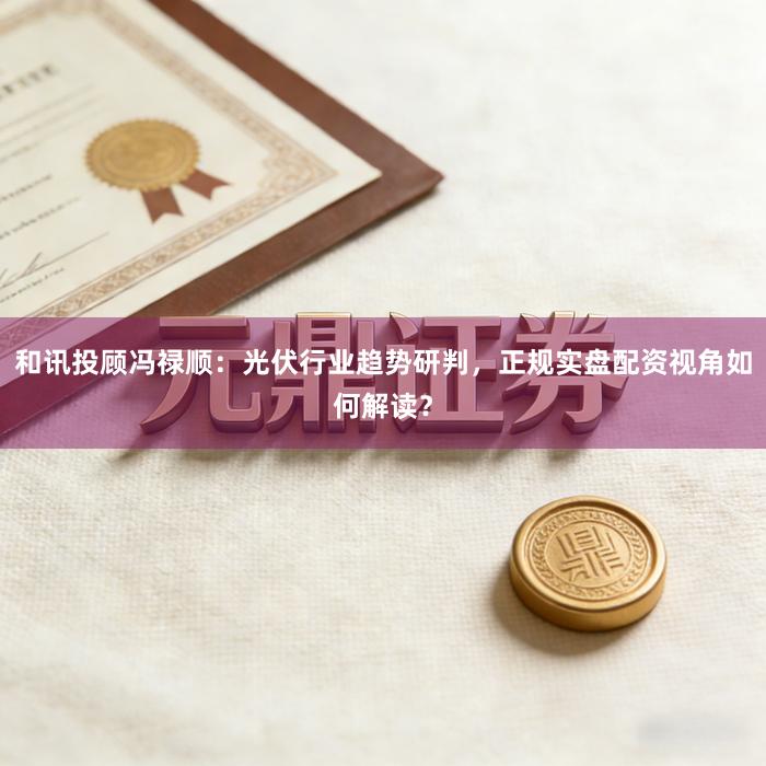 和讯投顾冯禄顺：光伏行业趋势研判，正规实盘配资视角如何解读？