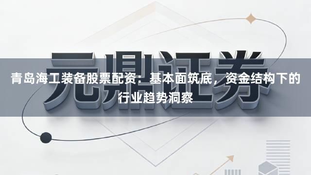 青岛海工装备股票配资：基本面筑底，资金结构下的行业趋势洞察