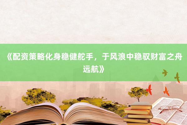 《配资策略化身稳健舵手，于风浪中稳驭财富之舟远航》